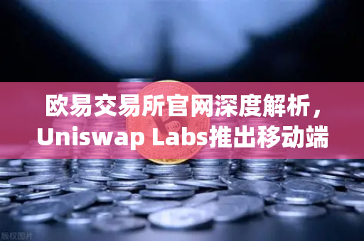 欧易交易所官网深度解析，Uniswap Labs推出移动端钱包应用，内置DApp浏览器引领DeFi新趋势