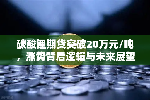 碳酸锂期货突破20万元/吨，涨势背后逻辑与未来展望