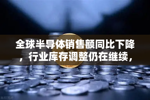 全球半导体销售额同比下降，行业库存调整仍在继续，欧易交易所官网深度解读市场趋势