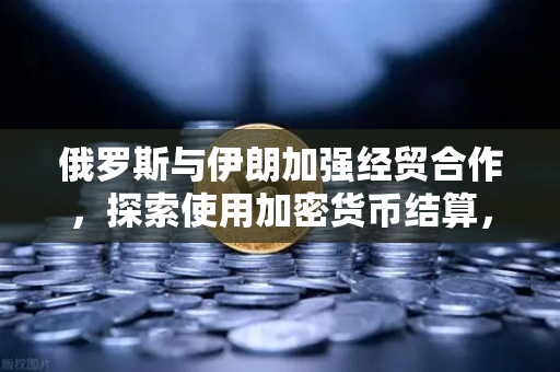 俄罗斯与伊朗加强经贸合作，探索使用加密货币结算，欧易交易所的机遇与挑战