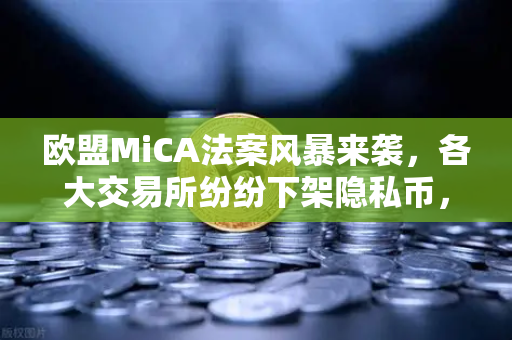 欧盟MiCA法案风暴来袭，各大交易所纷纷下架隐私币，欧易如何应对合规新挑战？