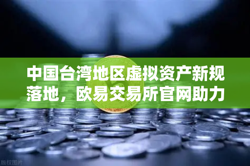 中国台湾地区虚拟资产新规落地，欧易交易所官网助力合规化转型，引领行业稳健发展