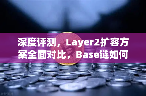 深度评测，Layer2扩容方案全面对比，Base链如何凭借Coinbase背景快速崛起？
