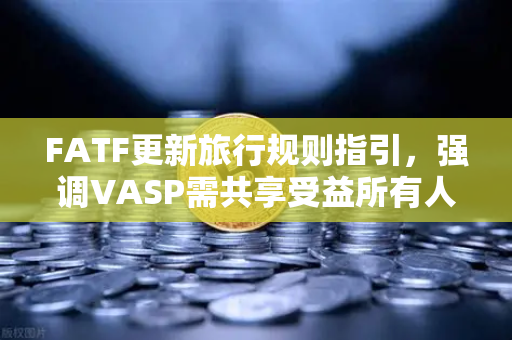FATF更新旅行规则指引，强调VASP需共享受益所有人信息，全球加密合规新里程碑