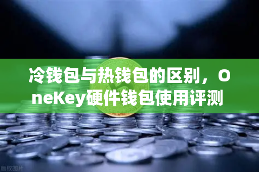 冷钱包与热钱包的区别，OneKey硬件钱包使用评测 欧易交易所官网深度解析