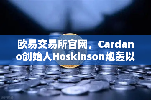 欧易交易所官网，Cardano创始人Hoskinson炮轰以太坊路线图缺乏创新，区块链生态暗流涌动