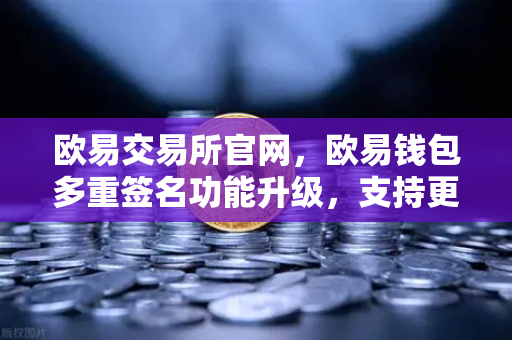 欧易交易所官网，欧易钱包多重签名功能升级，支持更多签名方和自定义规则全面解析