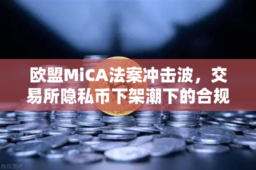 欧盟MiCA法案冲击波，交易所隐私币下架潮下的合规生存法则