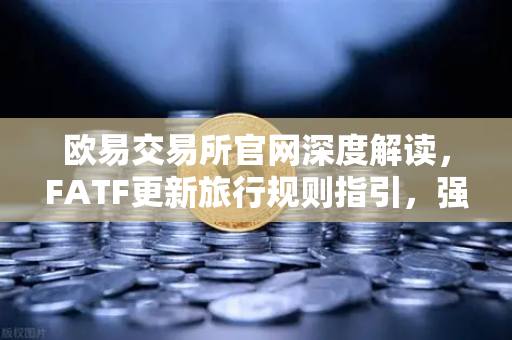 欧易交易所官网深度解读，FATF更新旅行规则指引，强调VASP需共享受益所有人信息