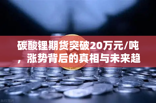 碳酸锂期货突破20万元/吨，涨势背后的真相与未来趋势深度解析