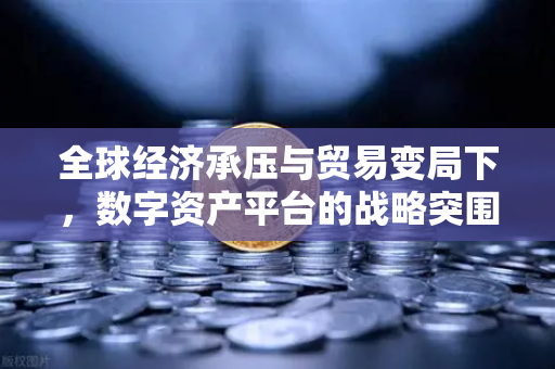 全球经济承压与贸易变局下，数字资产平台的战略突围—欧易交易所官网深度观察