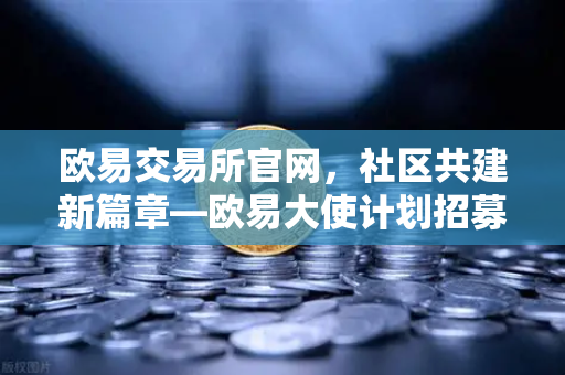 欧易交易所官网，社区共建新篇章—欧易大使计划招募启动，丰厚奖励等你拿