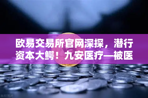 欧易交易所官网深探，潜行资本大鳄！九安医疗—被医药耽误的风投公司，是否已布局加密赛道？
