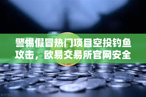 警惕假冒热门项目空投钓鱼攻击，欧易交易所官网安全指南与防御策略