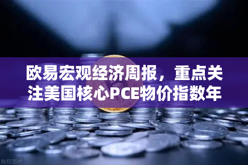 欧易宏观经济周报，重点关注美国核心PCE物价指数年率，市场风向标即将揭晓