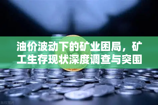 油价波动下的矿业困局，矿工生存现状深度调查与突围之路