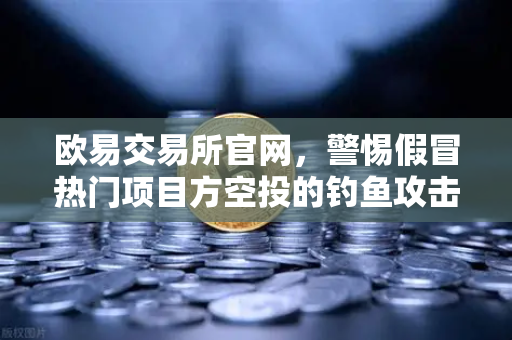 欧易交易所官网，警惕假冒热门项目方空投的钓鱼攻击，守护数字资产安全