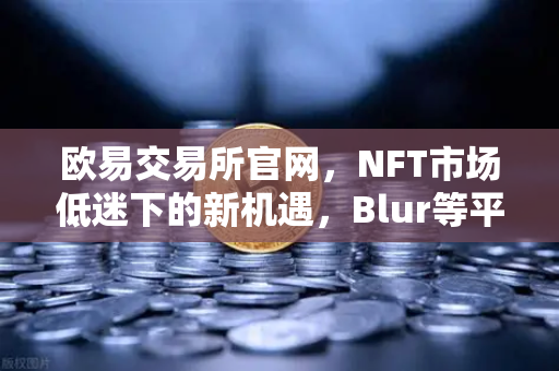 欧易交易所官网，NFT市场低迷下的新机遇，Blur等平台如何改写市场格局？