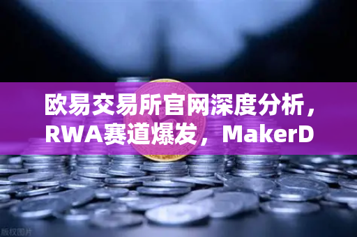 欧易交易所官网深度分析，RWA赛道爆发，MakerDAO美国国债持仓激增引领DeFi新风向