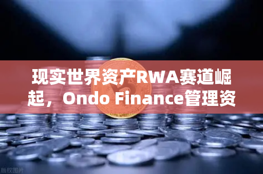 现实世界资产RWA赛道崛起，Ondo Finance管理资产规模突破5亿，欧易交易所引领数字金融新浪潮