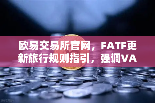 欧易交易所官网，FATF更新旅行规则指引，强调VASP需共享受益所有人信息
