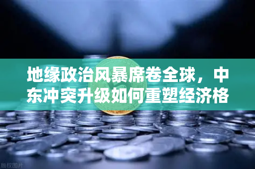 地缘政治风暴席卷全球，中东冲突升级如何重塑经济格局与投资逻辑