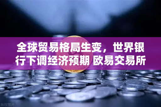 全球贸易格局生变，世界银行下调经济预期 欧易交易所官网解读投资新方向
