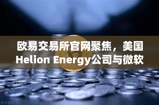 欧易交易所官网聚焦，美国Helion Energy公司与微软签订核聚变供电协议，清洁能源革命加速