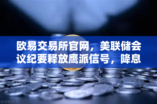 欧易交易所官网，美联储会议纪要释放鹰派信号，降息预期推迟至年底，加密市场何去何从？