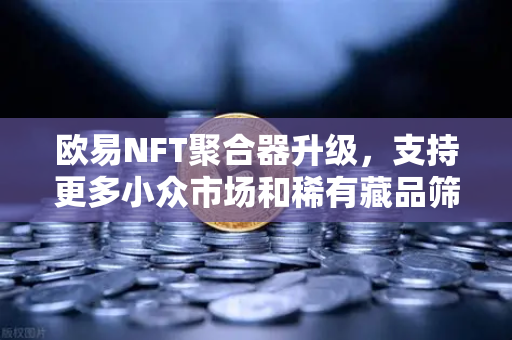 欧易NFT聚合器升级，支持更多小众市场和稀有藏品筛选，开启数字藏品新纪元