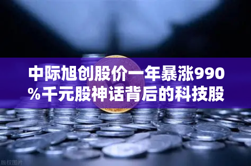中际旭创股价一年暴涨990%千元股神话背后的科技股投资新逻辑