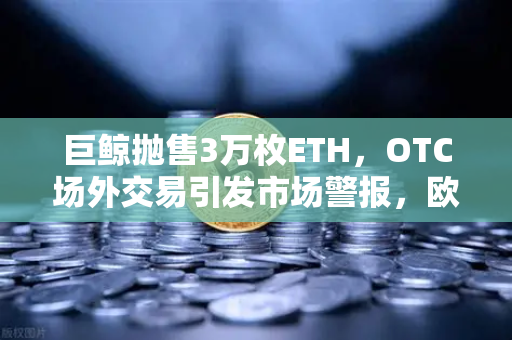巨鲸抛售3万枚ETH，OTC场外交易引发市场警报，欧易交易所风险提示与深度解析