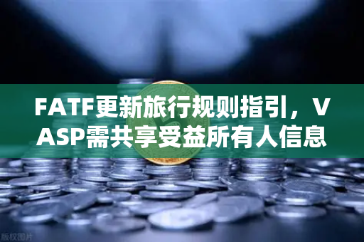 FATF更新旅行规则指引，VASP需共享受益所有人信息，加密合规再升级