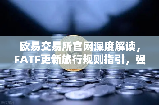 欧易交易所官网深度解读，FATF更新旅行规则指引，强调VASP需共享受益所有人信息