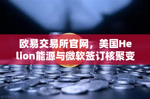 欧易交易所官网，美国Helion能源与微软签订核聚变供电协议，清洁能源革命或迎里程碑