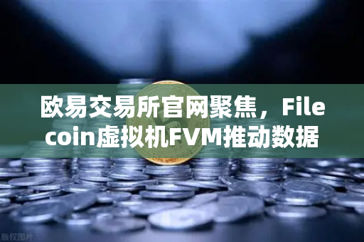 欧易交易所官网聚焦，Filecoin虚拟机FVM推动数据计算应用生态爆发式增长