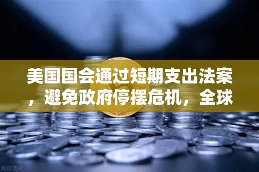 美国国会通过短期支出法案，避免政府停摆危机，全球金融市场迎来喘息机会
