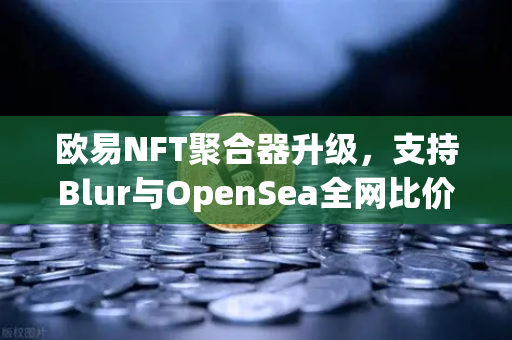 欧易NFT聚合器升级，支持Blur与OpenSea全网比价，一键扫货开启NFT高效交易新纪元