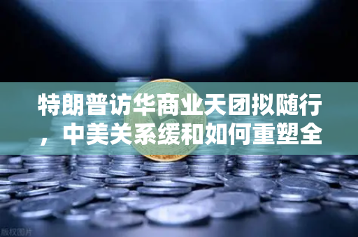 特朗普访华商业天团拟随行，中美关系缓和如何重塑全球加密监管合作新格局？