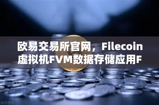欧易交易所官网，Filecoin虚拟机FVM数据存储应用FIL使用量激增，生态爆发前夜