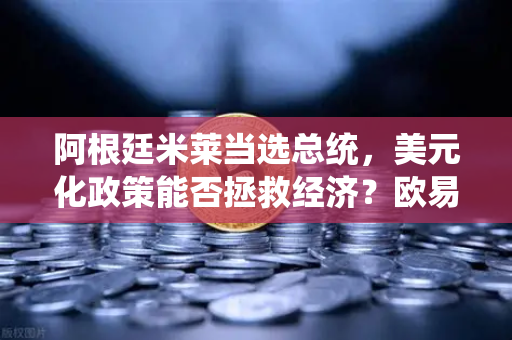 阿根廷米莱当选总统，美元化政策能否拯救经济？欧易交易所官网深度解析