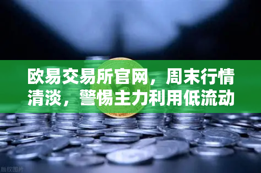 欧易交易所官网，周末行情清淡，警惕主力利用低流动性砸穿关键支撑位