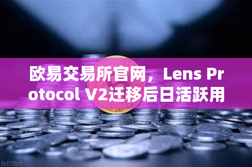 欧易交易所官网，Lens Protocol V2迁移后日活跃用户数激增300%生态爆发前夜如何布局？
