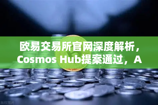 欧易交易所官网深度解析，Cosmos Hub提案通过，ATOM通胀率调整机制正式生效