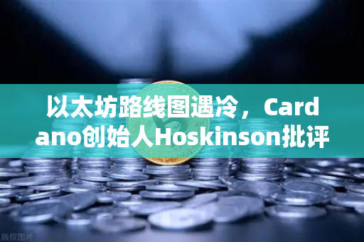 以太坊路线图遇冷，Cardano创始人Hoskinson批评缺乏创新，行业格局生变？