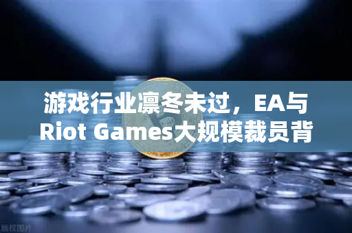 游戏行业凛冬未过，EA与Riot Games大规模裁员背后的行业转型与生存法则