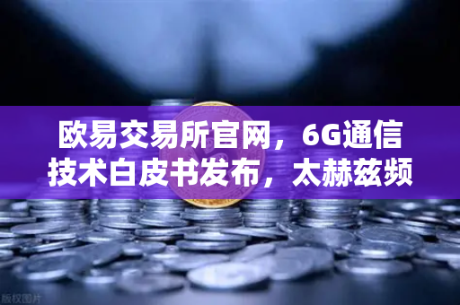 欧易交易所官网，6G通信技术白皮书发布，太赫兹频段开启万物智联新时代
