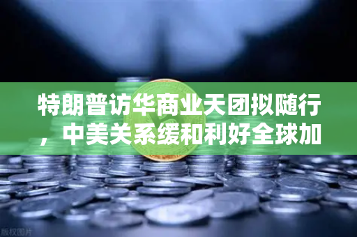特朗普访华商业天团拟随行，中美关系缓和利好全球加密监管合作-第1张图片-欧易交易所
