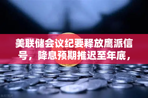 美联储会议纪要释放鹰派信号，降息预期推迟至年底，欧易交易所官网深度解读