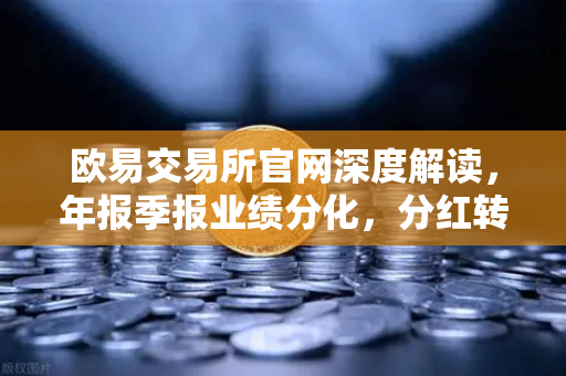 欧易交易所官网深度解读，年报季报业绩分化，分红转增76家释放积极信号